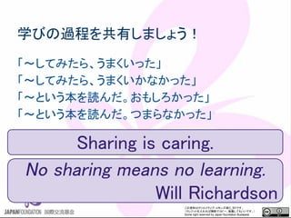 この資料はクリエイティブ・コモンズのCC_BYです。
（クレジットを入れれば無断でコピー、転載してもいいです。）
Some right reserved by Japan foundation Budapest.
学びの過程を共有しましょう！
「～してみたら、うまくいった」
「～してみたら、うまくいかなかった」
「～という本を読んだ。おもしろかった」
「～という本を読んだ。つまらなかった」
Sharing is caring.
No sharing means no learning.
Will Richardson
 