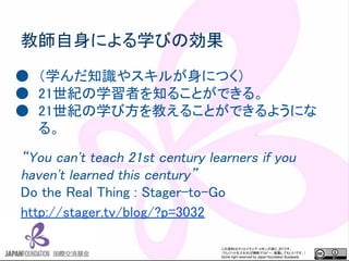 この資料はクリエイティブ・コモンズのCC_BYです。
（クレジットを入れれば無断でコピー、転載してもいいです。）
Some right reserved by Japan foundation Budapest.
教師自身による学びの効果
● （学んだ知識やスキルが身につく）
● 21世紀の学習者を知ることができる。
● 21世紀の学び方を教えることができるようにな
る。
“You can't teach 21st century learners if you
haven't learned this century”
Do the Real Thing : Stager-to-Go
http://stager.tv/blog/?p=3032
 