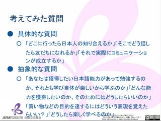この資料はクリエイティブ・コモンズのCC_BYです。
（クレジットを入れれば無断でコピー、転載してもいいです。）
Some right reserved by Japan foundation Budapest.
考えてみた質問
● 具体的な質問
○ 「どこに行ったら日本人の知り合えるか」「そこでどう話し
たら友だちになれるか」「それで実際にコミュニケーショ
ンが成立するか」
● 抽象的な質問
○ 「あなたは獲得したい日本語能力があって勉強するの
か、それとも学び自体が楽しいから学ぶのか」「どんな能
力を獲得したいのか、そのためにはどうしたらいいのか」
「買い物などの目的を達するにはどういう表現を覚えた
らいい？」「どうしたら楽しく学べるのか」
 