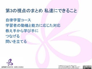 この資料はクリエイティブ・コモンズのCC_BYです。
（クレジットを入れれば無断でコピー、転載してもいいです。）
Some right reserved by Japan foundation Budapest.
第3の視点のまとめ 私達にできること
自律学習コース
学習者の動機と能力に応じた対応
教え手から学び手に
つなげる
問いを立てる
 