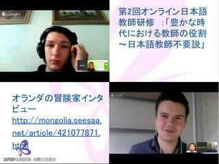 この資料はクリエイティブ・コモンズのCC_BYです。
（クレジットを入れれば無断でコピー、転載してもいいです。）
Some right reserved by Japan foundation Budapest.
第2回オンライン日本語
教師研修　：「豊かな時
代における教師の役割　
～日本語教師不要説」
オランダの冒険家インタ
ビュー
http://mongolia.seesaa.
net/article/421077871.
html
 