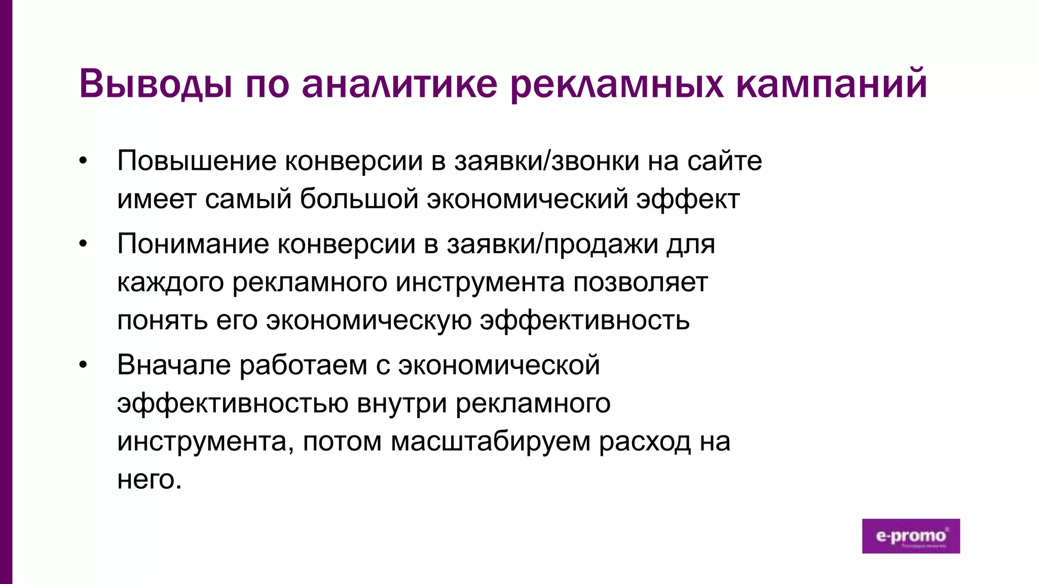 Выводы по аналитике рекламных кампаний
• Повышение конверсии в заявки/звонки на сайте
имеет самый большой экономический эффект
• Понимание конверсии в заявки/продажи для
каждого рекламного инструмента позволяет
понять его экономическую эффективность
• Вначале работаем с экономической
эффективностью внутри рекламного
инструмента, потом масштабируем расход на
него.
 