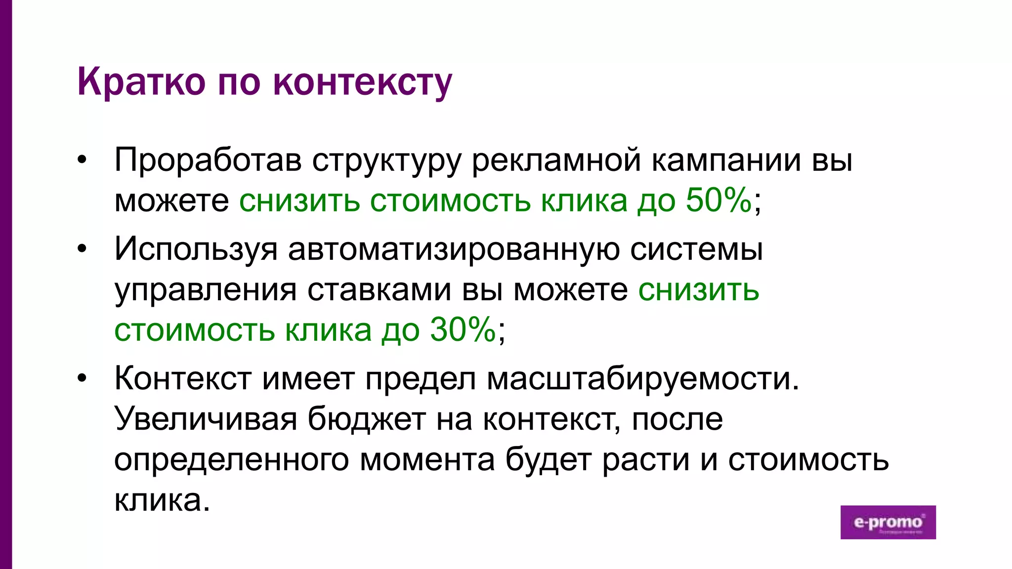 Кратко по контексту
• Проработав структуру рекламной кампании вы
можете снизить стоимость клика до 50%;
• Используя автоматизированную системы
управления ставками вы можете снизить
стоимость клика до 30%;
• Контекст имеет предел масштабируемости.
Увеличивая бюджет на контекст, после
определенного момента будет расти и стоимость
клика.
 