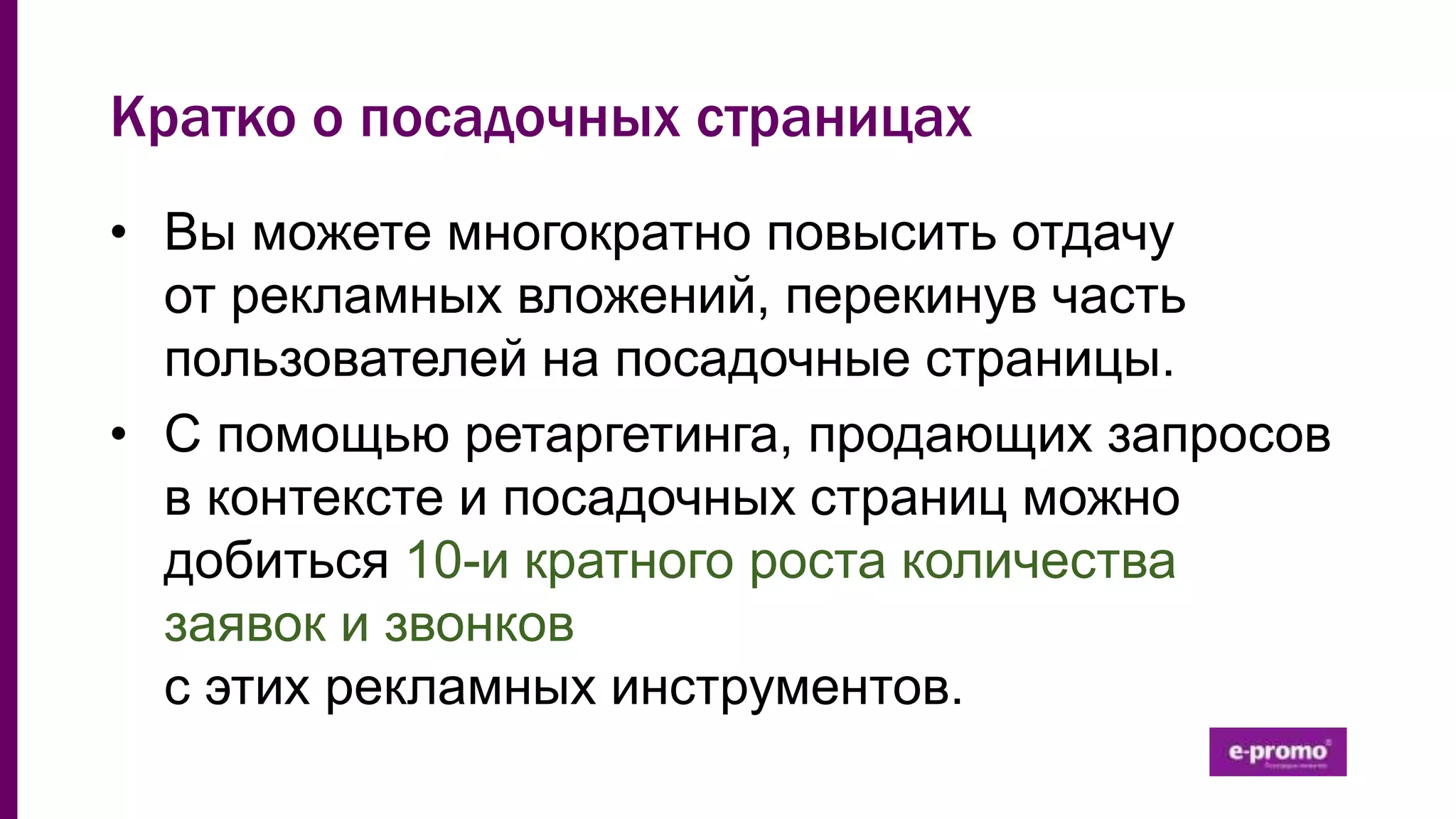 Кратко о посадочных страницах
• Вы можете многократно повысить отдачу
от рекламных вложений, перекинув часть
пользователей на посадочные страницы.
• С помощью ретаргетинга, продающих запросов
в контексте и посадочных страниц можно
добиться 10-и кратного роста количества
заявок и звонков
с этих рекламных инструментов.
 