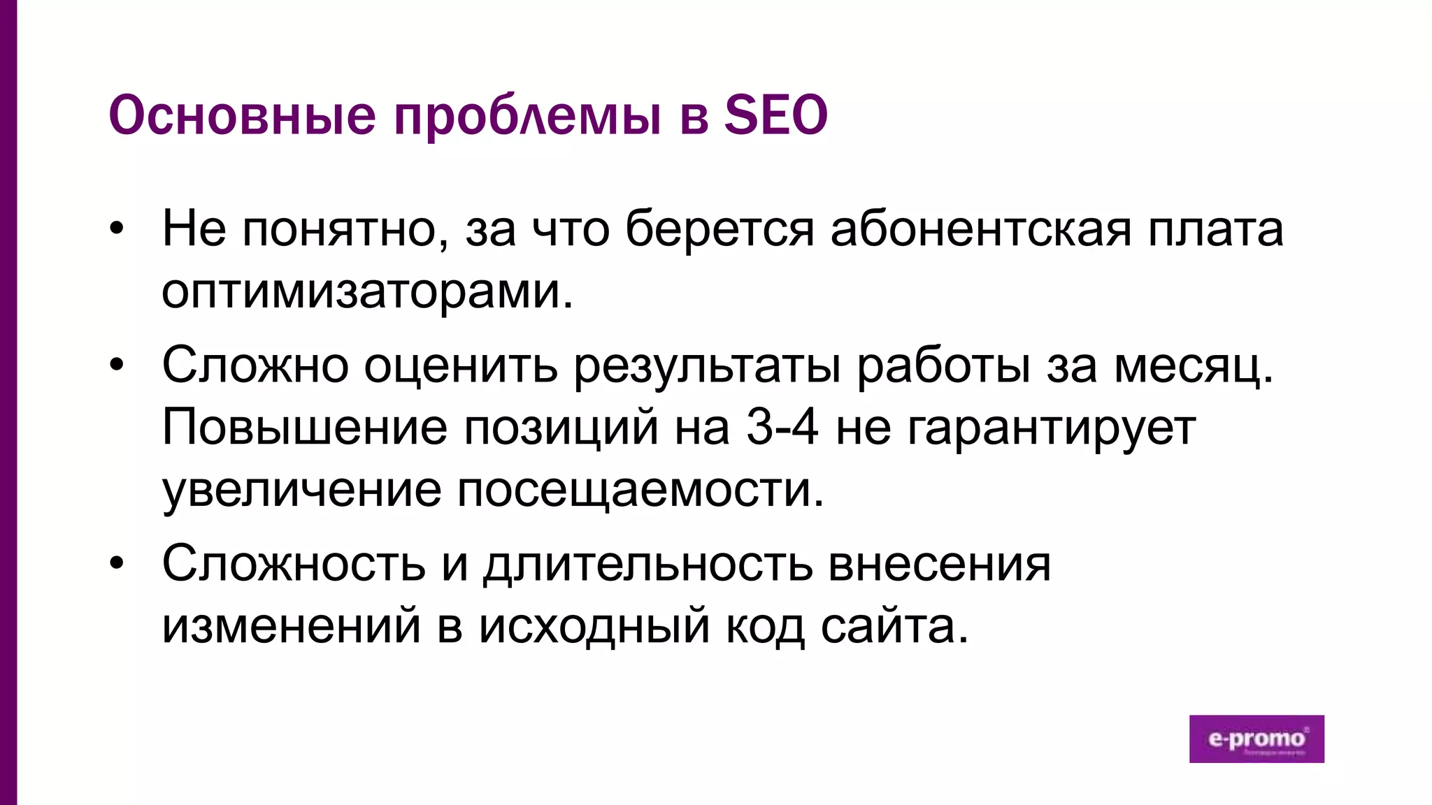 Основные проблемы в SEO
• Не понятно, за что берется абонентская плата
оптимизаторами.
• Сложно оценить результаты работы за месяц.
Повышение позиций на 3-4 не гарантирует
увеличение посещаемости.
• Сложность и длительность внесения
изменений в исходный код сайта.
 
