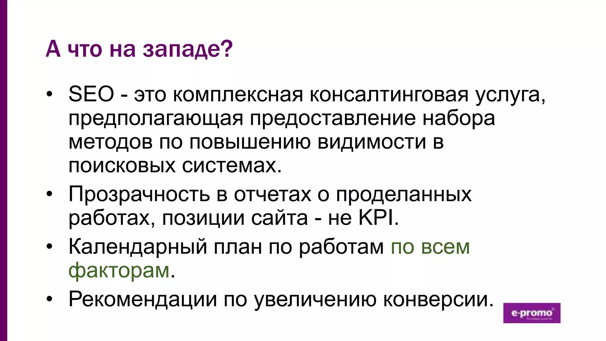 А что на западе?
• SEO - это комплексная консалтинговая услуга,
предполагающая предоставление набора
методов по повышению видимости в
поисковых системах.
• Прозрачность в отчетах о проделанных
работах, позиции сайта - не KPI.
• Календарный план по работам по всем
факторам.
• Рекомендации по увеличению конверсии.
 