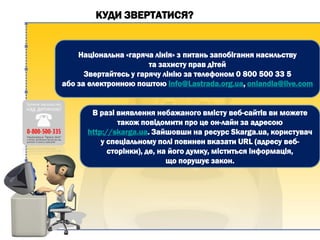 КУДИ ЗВЕРТАТИСЯ?
Національна «гаряча лінія» з питань запобігання насильству
та захисту прав дітей
Звертайтесь у гарячу лінію за телефоном 0 800 500 33 5
або за електронною поштою info@Lastrada.org.ua, onlandia@live.com
В разі виявлення небажаного вмісту веб-сайтів ви можете
також повідомити про це он-лайн за адресою
http://skarga.ua. Зайшовши на ресурс Skarga.ua, користувач
у спеціальному полі повинен вказати URL (адресу веб-
сторінки), де, на його думку, міститься інформація,
що порушує закон.
 