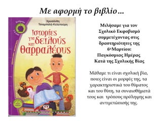 Με αφορμή τo βιβλίo…
Μιλήσαμε για τον
Σχολικό Εκφοβισμό
συμμετέχοντας στις
δραστηριότητες της
6ης
Μαρτίου:
Παγκόσμιας Ημέρας
Κατά της Σχολικής Βίας
Μάθαμε τι είναι σχολική βία,
ποιες είναι οι μορφές της, τα
χαρακτηριστικά του θύματος
και του θύτη, τα συναισθήματά
τους και τρόπους πρόληψης και
αντιμετώπισής της.
 