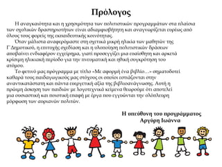 Πρόλογος
Η αναγκαιότητα και η χρησιμότητα των πολιτιστικών προγραμμάτων στα πλαίσια
των σχολικών δραστηριοτήτων είναι αδιαμφισβήτητη και αναγνωρίζεται ευρέως από
όλους τους φορείς της εκπαιδευτικής κοινότητας.
Όταν μάλιστα αναφερόμαστε στη σχετικά μικρή ηλικία των μαθητών της
Γ΄Δημοτικού, η επιτυχής σχεδίαση και η υλοποίηση πολιτιστικών δράσεων
αποβαίνει ενδιαφέρον εγχείρημα, γιατί προσεγγίζει μια ευαίσθητη και αρκετά
κρίσιμη ηλικιακή περίοδο για την πνευματική και ηθική συγκρότηση του
ατόμου.
Το φετινό μας πρόγραμμα με τίτλο «Με αφορμή ένα βιβλίο…» σηματοδοτεί
καθαρά τους παιδαγωγικούς μας στόχους οι οποίοι εστιάζονται στην
αναντικατάστατη και πάντα ευεργετική αξία της βιβλιοανάγνωσης. Αυτή η
πρώιμη άσκηση των παιδιών με λογοτεχνικά κείμενα θεωρούμε ότι αποτελεί
μια ουσιαστική και ποιοτική επαφή με έργα που εγγυώνται την ολόπλευρη
μόρφωση των αυριανών πολιτών.
Η υπεύθυνη του προγράμματος
Αργύρη Ιωάννα
 