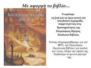 Με αφορμή τo βιβλίo…
Γνωρίσαμε
τη ζωή και τα έργα αυτού του
σπουδαίου παραμυθά,
συμμετέχοντας στις
δραστηριότητες της
Παγκόσμιας Ημέρας
Παιδικού Βιβλίου.
Επίσης πληροφορηθήκαμε για την
ΙΒΥΥ, την Παγκόσμια
Οργάνωση Βιβλίων για παιδιά
και νέους, είδαμε την αφίσα της,
διαβάσαμε το φετινό μήνυμά
της.
 