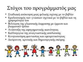Στόχοι του προγράμματός μας
• Σταδιακή απόκτηση μιας φιλικής σχέσης με το βιβλίο
• Εμπλουτισμός των γνώσεων σχετικά με το βιβλίο και τη
χρησιμότητά του
• Βελτίωση της γλωσσικής έκφρασης με έμμεσο και
βιωματικό τρόπο
• Ανάπτυξη της αφηγηματικής ικανότητας
• Καλλιέργεια της αναγνωστικής απόλαυσης
• Κινητοποίηση φαντασίας και εφευρετικότητας
• Διεύρυνση κριτικής και δημιουργικής σκέψης
 