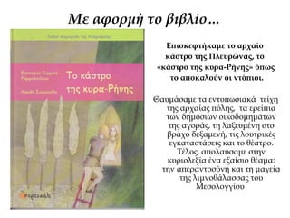 Με αφορμή τo βιβλίo…
Επισκεφτήκαμε το αρχαίο
κάστρο της Πλευρώνας, το
«κάστρο της κυρα-Ρήνης» όπως
το αποκαλούν οι ντόπιοι.
Θαυμάσαμε τα εντυπωσιακά τείχη
της αρχαίας πόλης, τα ερείπια
των δημόσιων οικοδομημάτων
της αγοράς, τη λαξευμένη στο
βράχο δεξαμενή, τις λουτρικές
εγκαταστάσεις και το θέατρο.
Τέλος, απολαύσαμε στην
κυριολεξία ένα εξαίσιο θέαμα:
την απεραντοσύνη και τη μαγεία
της λιμνοθάλασσας του
Μεσολογγίου
 