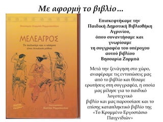 Με αφορμή τo βιβλίo…
Επισκεφτήκαμε την
Παιδική Δημοτική Βιβλιοθήκη
Αγρινίου,
όπου συναντήσαμε και
γνωρίσαμε
τη συγγραφέα του υπέροχου
αυτού βιβλίου
Βησσαρία Ζορμπά
Μετά την ξενάγηση στο χώρο,
αναφέραμε τις εντυπώσεις μας
από το βιβλίο και θέσαμε
ερωτήσεις στη συγγραφέα, η οποία
μας μίλησε για το παιδικό
λογοτεχνικό
βιβλίο και μας παρουσίασε και το
επίσης καταπληκτικό βιβλίο της
«Το Κρυμμένο Εργοστάσιο
Παιχνιδιών»
 