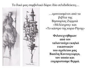 Το δικό μας συμβολικό δώρο: δύο σελιδοδείκτες…
…εμπνευσμένοι από τα
βιβλία της
Βησσαρίας Ζορμπά
«Μελέαγρος» και
«Το κάστρο της κυρα-Ρήνης»
Φιλοτεχνήθηκαν
από τον
ταλαντούχο εκπ/κό
εικαστικών
του σχολείου μας
Βασίλη Κοντογεώργο,
τον οποίο και
ευχαριστούμε θερμά.
 