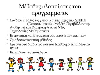 Μέθοδος υλοποίησης του
προγράμματος
• Σύνδεση με όλες τις γνωστικές περιοχές του ΔΕΕΠΣ
(Γλώσσα, Ιστορία, Μελέτη Περιβάλλοντος,
Αισθητική και Θεατρική Αγωγή,Νέες
Τεχνολογίες,Μαθηματικά)
• Ενεργητική και βιωματική συμμετοχή των μαθητών
• Ομαδοσυνεργατική μέθοδος
• Έρευνα στο διαδίκτυο και στο διαθέσιμο εκπαιδευτικό
υλικό
• Εκπαιδευτικές επισκέψεις
 