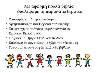 Με αφορμή πολλά βιβλία
δουλέψαμε τα παρακάτω θέματα:
• Ρατσισμός και Διαφορετικότητα
• Δραματοποίηση και Παρουσίαση γιορτής
• Συμμετοχή σε πρόγραμμα φιλαναγνωσίας
• Σχολικός Εκφοβισμός
• Παγκόσμια Ημέρα Παιδικού Βιβλίου
• Επίσκεψη σε αρχαιολογικό χώρο του τόπου μας
• Γνωριμία με συγγραφέα παιδικών βιβλίων
 