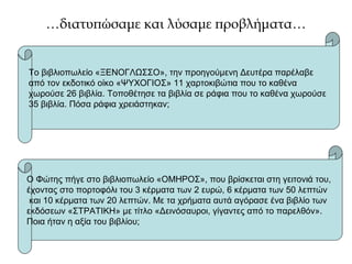 …διατυπώσαμε και λύσαμε προβλήματα…
Το βιβλιοπωλείο «ΞΕΝΟΓΛΩΣΣΟ», την προηγούμενη Δευτέρα παρέλαβε
από τον εκδοτικό οίκο «ΨΥΧΟΓΙΟΣ» 11 χαρτοκιβώτια που το καθένα
χωρούσε 26 βιβλία. Τοποθέτησε τα βιβλία σε ράφια που το καθένα χωρούσε
35 βιβλία. Πόσα ράφια χρειάστηκαν;
Ο Φώτης πήγε στο βιβλιοπωλείο «ΟΜΗΡΟΣ», που βρίσκεται στη γειτονιά του,
έχοντας στο πορτοφόλι του 3 κέρματα των 2 ευρώ, 6 κέρματα των 50 λεπτών
και 10 κέρματα των 20 λεπτών. Με τα χρήματα αυτά αγόρασε ένα βιβλίο των
εκδόσεων «ΣΤΡΑΤΙΚΗ» με τίτλο «Δεινόσαυροι, γίγαντες από το παρελθόν».
Ποια ήταν η αξία του βιβλίου;
 