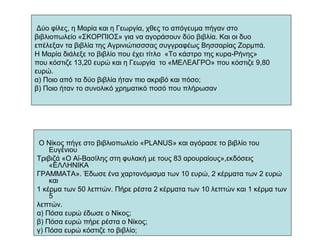 Δύο φίλες, η Μαρία και η Γεωργία, χθες το απόγευμα πήγαν στο
βιβλιοπωλείο «ΣΚΟΡΠΙΟΣ» για να αγοράσουν δύο βιβλία. Και οι δυο
επέλεξαν τα βιβλία της Αγρινιώτισσσας συγγραφέως Βησσαρίας Ζορμπά.
Η Μαρία διάλεξε το βιβλίο που έχει τίτλο «Το κάστρο της κυρα-Ρήνης»
που κόστιζε 13,20 ευρώ και η Γεωργία το «ΜΕΛΕΑΓΡΟ» που κόστιζε 9,80
ευρώ.
α) Ποιο από τα δύο βιβλία ήταν πιο ακριβό και πόσο;
β) Ποιο ήταν το συνολικό χρηματικό ποσό που πλήρωσαν
Ο Νίκος πήγε στο βιβλιοπωλείο «PLANUS» και αγόρασε το βιβλίο του
Ευγένιου
Τριβιζά «Ο Αϊ-Βασίλης στη φυλακή με τους 83 αρουραίους»,εκδόσεις
«ΕΛΛΗΝΙΚΑ
ΓΡΑΜΜΑΤΑ». Έδωσε ένα χαρτονόμισμα των 10 ευρώ, 2 κέρματα των 2 ευρώ
και
1 κέρμα των 50 λεπτών. Πήρε ρέστα 2 κέρματα των 10 λεπτών και 1 κέρμα των
5
λεπτών.
α) Πόσα ευρώ έδωσε ο Νίκος;
β) Πόσα ευρώ πήρε ρέστα ο Νίκος;
γ) Πόσα ευρώ κόστιζε το βιβλίο;
 