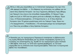 Φέτος η τάξη μας ασχολήθηκε με το πολιτιστικό πρόγραμμα που έχει τίτλο
«Με αφορμή ένα βιβλίο…». Στη διάρκεια της εκπόνησης του μάθαμε για τον
Δανό Χανς Κρίστιαν Άντερσεν και τους Γερμανούς αδελφούς Γκριμ (Βίλχεμ
και Γιάκομπ) που είναι οι πιο σπουδαίοι παραμυθάδες. Ο Γιάκομπ Γκριμ
ήρθε στη ζωή το 1875 και ένα χρόνο μετά και ο αδελφός του Βίλχεμ. Έργα
τους: «Η Κοκκινοσκουφίτσα», «Η Σταχτοπουτα» κ. ά. Ο Χανς Κρίστιαν
Άντερσεν ήταν 70 χρόνια μεγαλύτερος από τον Γιάκομπ Γκριμ. Έργα του:
«Το ασχημόπαπο», «Τοσοδούλα», «Τα καινούρια ρούχα του αυτοκράτορα»
κ.ά. Ποιο έτος γεννήθηκε ο Χανς Κρίστιαν Άντερσεν;
Η δασκάλα μας την προηγούμενη Παρασκευή επισκέφτηκε το βιβλιοπωλείο
της κυρίας Μοσχονά Αλεξάνδρας και της ζήτησε πληροφορίες σχετικά με τις
πωλήσεις του καταστήματός της. Έμαθε ότι τον προηγούμενο μήνα πούλησε
1.993 βιβλία. Από αυτά, τα 1016 ήταν σχολικά βοηθήματα, τα 123 ήταν
παραμύθια και τα υπόλοιπα ήταν λογοτεχνικά βιβλία. Πόσα ήταν τα λογοτεχνικά
βιβλία που πουλήθηκαν;
 