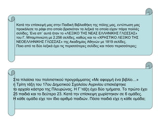 Κατά την επίσκεψή μας στην Παιδική Βιβλιοθήκη της πόλης μας, εντύπωση μας
προκάλεσε το ράφι στο οποίο βρισκόταν τα λεξικά τα οποία είχαν πάρα πολλές
σελίδες. Ένα απ΄ αυτά ήταν το «ΛΕΞΙΚΟ ΤΗΣ ΝΕΑΣ ΕΛΛΗΝΙΚΗΣ ΓΛΩΣΣΑΣ»
του Γ. Μπαμπινιώτη με 2.256 σελίδες, καθώς και το «ΧΡΗΣΤΙΚΟ ΛΕΞΙΚΟ ΤΗΣ
ΝΕΟΕΛΛΗΝΙΚΗΣ ΓΛΩΣΣΑΣ» της Ακαδημίας Αθηνών με 1819 σελίδες.
Ποιο από τα δύο λεξικά έχει τις περισσότερες σελίδες και πόσο περισσότερες;
Στα πλαίσια του πολιτιστικού προγράμματος «Με αφορμή ένα βιβλίο…»
η Τρίτη τάξη του 17ου Δημοτικού Σχολείου Αγρινίου επισκέφτηκε
το αρχαίο κάστρο της Πλευρώνας. Η Γ΄τάξη έχει δύο τμήματα. Το πρώτο έχει
25 παιδιά και το δεύτερο 23. Κατά την επίσκεψη χωρίστηκαν σε 6 ομάδες.
Η κάθε ομάδα είχε τον ίδιο αριθμό παιδιών. Πόσα παιδιά είχε η κάθε ομάδα;
 