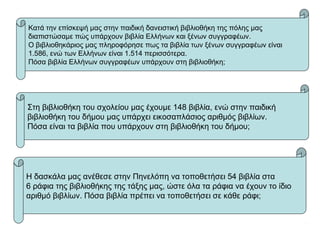 Κατά την επίσκεψή μας στην παιδική δανειστική βιβλιοθήκη της πόλης μας
διαπιστώσαμε πώς υπάρχουν βιβλία Ελλήνων και ξένων συγγραφέων.
Ο βιβλιοθηκάριος μας πληροφόρησε πως τα βιβλία των ξένων συγγραφέων είναι
1.586, ενώ των Ελλήνων είναι 1.514 περισσότερα.
Πόσα βιβλία Ελλήνων συγγραφέων υπάρχουν στη βιβλιοθήκη;
Στη βιβλιοθήκη του σχολείου μας έχουμε 148 βιβλία, ενώ στην παιδική
βιβλιοθήκη του δήμου μας υπάρχει εικοσαπλάσιος αριθμός βιβλίων.
Πόσα είναι τα βιβλία που υπάρχουν στη βιβλιοθήκη του δήμου;
Η δασκάλα μας ανέθεσε στην Πηνελόπη να τοποθετήσει 54 βιβλία στα
6 ράφια της βιβλιοθήκης της τάξης μας, ώστε όλα τα ράφια να έχουν το ίδιο
αριθμό βιβλίων. Πόσα βιβλία πρέπει να τοποθετήσει σε κάθε ράφι;
 