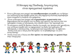 Η δύναμη της Παιδικής Λογοτεχνίας
είναι πραγματικά τεράστια
• Είναι η δύναμη που μπορεί να ευαισθητοποιήσει το παιδί και να θρέψει
τον καλλιτέχνη που κρύβει μέσα του, στη σημερινή υλιστική ατμόσφαιρα
όπου επικρατεί η λατρεία του χρήματος.
• Είναι η δύναμη που μπορεί να ενεργοποιήσει τη φαντασία του,
δημιουργώντας στο μυαλό του τις δικές του εικόνες, όχι εκείνες που του
προσφέρει έτοιμες η τηλεόραση, που εξασθενίζουν την προσοχή του.
• Το σύγχρονο παιδί δε βρίσκει εύκολα τη σιωπή, την ησυχία που χρειάζεται,
για να συγκεντρωθεί και να αφομοιώσει τις δικές του εμπειρίες. Η
τηλεόραση, ο υπολογιστής, τα ηλεκτρονικά παιχνίδια δεν το αφήνουν.
 Αυτός είναι και ο λόγος που θα πρέπει να το βοηθήσουμε να γίνει
αναγνώστης!
• Αυτός είναι και ο λόγος που δεν πρέπει να υποτιμούμε το γραπτό λόγο
στην εποχή μας!
 