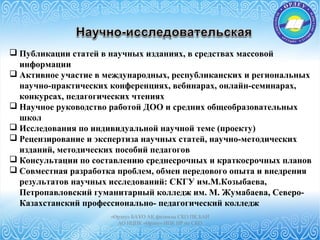 «Өрлеу» БАҰО АҚ филиалы СҚО ПҚ БАИ
АО НЦПК «Өрлеу» ИПК ПР по СКО
 Публикации статей в научных изданиях, в средствах массовой
информации
 Активное участие в международных, республиканских и региональных
научно-практических конференциях, вебинарах, онлайн-семинарах,
конкурсах, педагогических чтениях
 Научное руководство работой ДОО и средних общеобразовательных
школ
 Исследования по индивидуальной научной теме (проекту)
 Рецензирование и экспертиза научных статей, научно-методических
изданий, методических пособий педагогов
 Консультации по составлению среднесрочных и краткосрочных планов
 Совместная разработка проблем, обмен передового опыта и внедрения
результатов научных исследований: СКГУ им.М.Козыбаева,
Петропавловский гуманитарный колледж им. М. Жумабаева, Северо-
Казахстанский профессионально- педагогический колледж
 