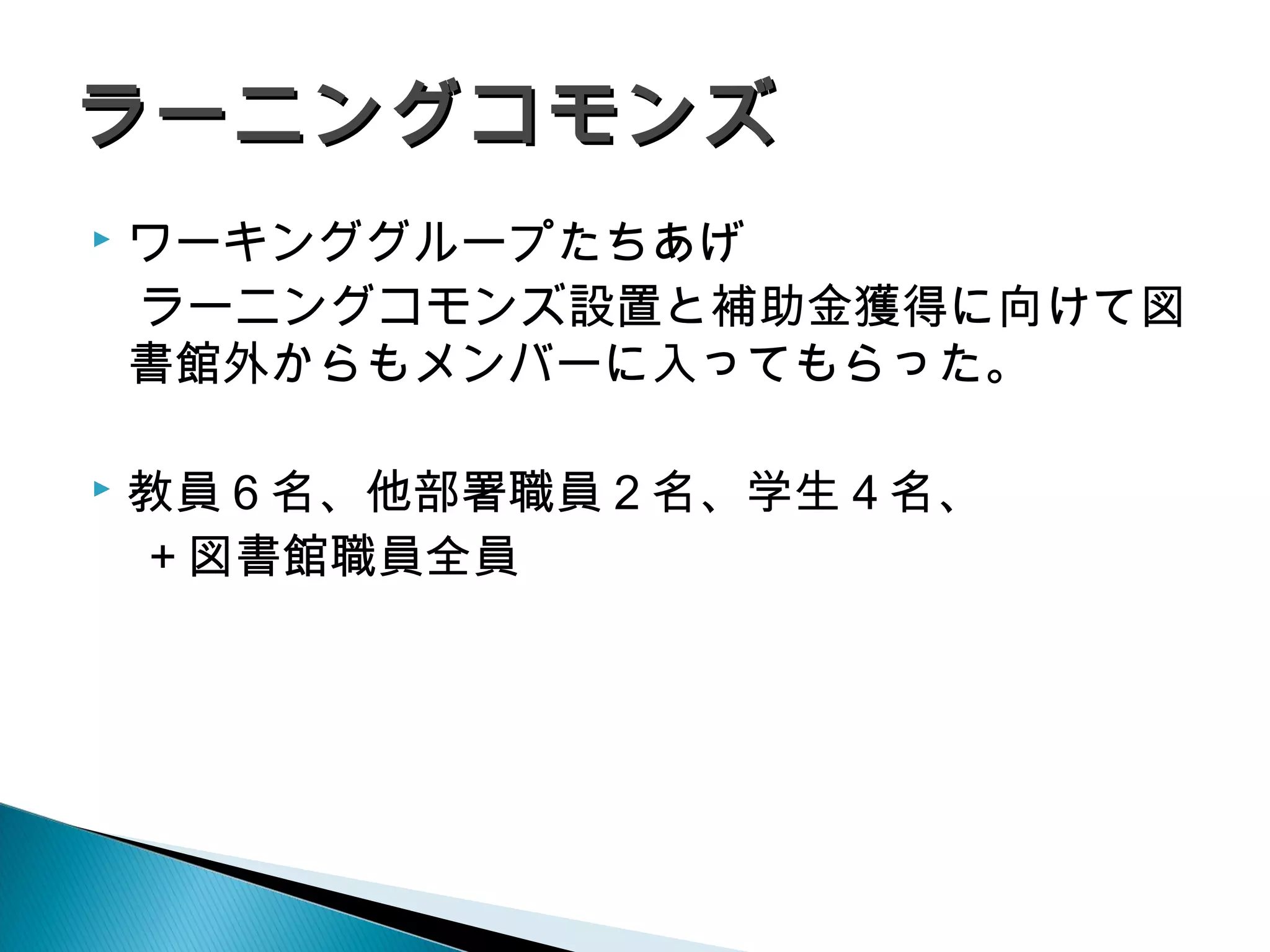  ワーキンググループたちあげ
　ラーニングコモンズ設置と補助金獲得に向けて図
書館外からもメンバーに入ってもらった。
 教員６名、他部署職員２名、学生４名、
　＋図書館職員全員
ラーニングコモンズラーニングコモンズ
 