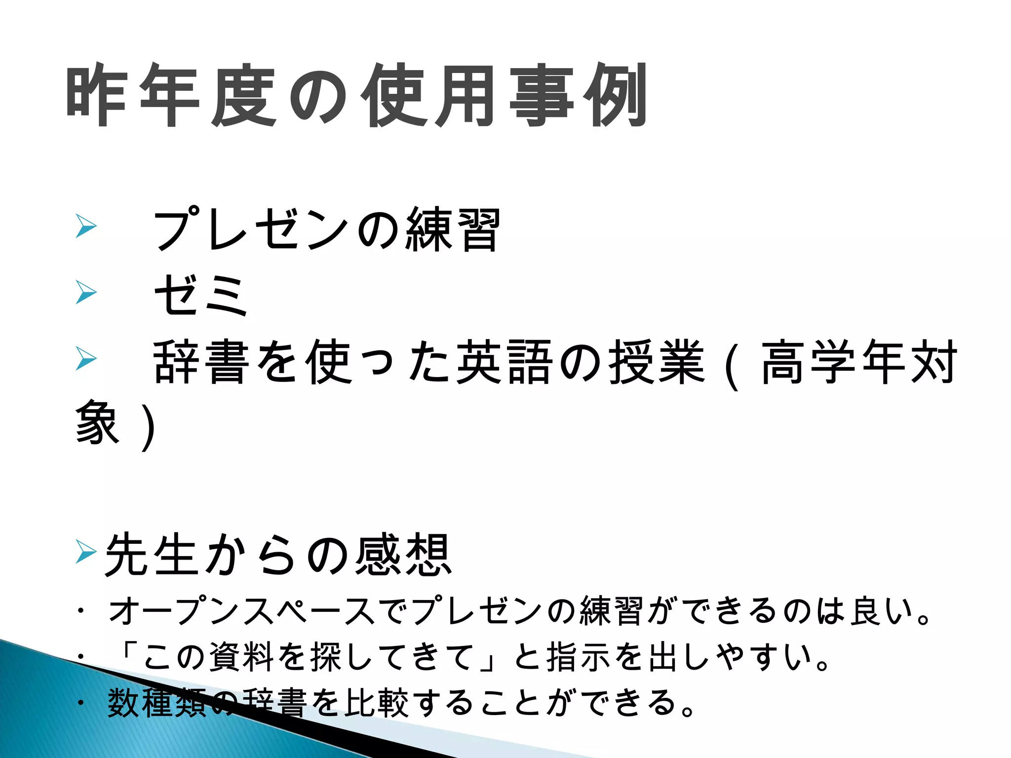 　プレゼンの練習
　ゼミ
　辞書を使った英語の授業（高学年対
象）
先生からの感想
・オープンスペースでプレゼンの練習ができるのは良い。
・「この資料を探してきて」と指示を出しやすい。
・数種類の辞書を比較することができる。
昨年度の使用事例
 