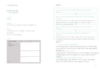 30
1.4 심층 인터뷰
소요시간
약 90분
역할구성
인터뷰어 1명, 노트 기록자 1명, 비디오/사진 촬영자 1명
준비물
조사기록장 (또는 노트, 스케치북), 펜, 카메라, 녹음기.
비디오레코더,
포스트잇, 감사 표현 선물 등
사용서식
조사기록장 (심층인터뷰용)
어떻게 실행할까요?
2) 심층 인터뷰 실행
실행순서
Step 1. 인터뷰 시작 전 인터뷰 대상자로부터 동의서에 승낙 사인을
받아두세요.
Step 3. 인터뷰가 끝난 후 인터뷰 대상자에게 감사한 마음의 표현을
전달합니다.
Step 2. 가능한 인터뷰 대상자들이 편안해하는 분위기 속에서 질의응답을
주도하세요.
인터뷰는 되도록 깊이 있는 논의를 유도할 수 있는 환경을 고려해야 합니다.
예)업무 관련 이야기 시 사무실에서 진행하거나 가능하면 “보여줄 수
있나요?”라는 질문을 많이 하세요.
Step 4. 되도록 인터뷰 당일에 다른 대원들과 조사내용을 공유하고
정리하세요.
인터뷰가 끝나면 사진, 노트, 녹취된 내용에서 중요한 코멘트 등을 정리하고,
조사를 통해서 무엇을 보고, 무엇을 듣고, 배웠는지 팀원들과 바로 공유하는
것이 좋습니다.
TIP
 