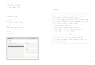 49
실행순서
어떻게 실행할까요?
Step 1. 시나리오에 퍼소나를 넣어 구체적인 상황을 구성해보세요.
현실적인 상황은 서비스에 대한 이해도를 높여줍니다.
조금 더 현실적인 상황을 만들기 위해서는 시나리오에 퍼소나를 포함해
명확하게 정의된 캐릭터를 중심으로 특정한 문제상황을 만듭니다. 이런
상황은 시나리오의 목적에 맞게 신중하게 구성합니다.
• 누구를 주인공으로 삼을 것인가?
• 주인공이 처한 구체적인 (문제)상황은 무엇인가?
• 어떤 구체적인 서비스 목표가 컨셉에서 실현되고 있는가?
• 어떤 단계를 거쳐서 서비스가 진행되는가?
Step 2. 서비스 시나리오의 시각화 방법에 대해 논의해보세요.
작성된 서비스 시나리오를 다른 사람에게 효과적으로 설명할 수 있는
방법에 대해 의논합니다.
3.3 서비스 시나리오
소요시간
개별활동에 따라 다름
역할구성
퍼실리테이터 1명, 그 외 참가자들
준비물
A4 종이, 마커펜, 컬러펜, 포스트잇
사용서식
서비스 시나리오
 