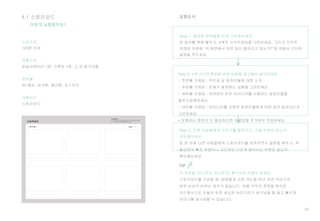 55
4.1 스토리보드
Step 1. 중요한 장면들을 먼저 구상해보세요.
큰 종이를 벽에 붙이고, 4개의 사각프레임을 그려보세요. 그리고 각각의
프레임 아래에 ‘이 화면에서 어떤 일이 벌어지고 있는가?’에 대해서 간단한
설명을 적으세요.
Step 2. 4개 사각프레임에 아래 내용을 참고해서 넣어보세요.
- 첫번째 프레임 : 주인공 및 등장인물에 대한 소개
- 두번째 프레임 : 문제가 발생하는 상황을 그려보세요
- 세번째 프레임 : 여러분이 만든 아이디어를 사용하는 등장인물을
클로즈업해보세요
- 네번째 프레임 : 아이디어를 사용한 등장인물에게 어떤 일이 일어나는지
그려보세요
* 보충하는 장면이 더 필요하다면 프레임을 추가하여 작성하세요.
어떻게 실행할까요?
Step 3. 다른 사람들에게 이야기를 들려주고, 고칠 부분은 없는지
검토해보세요.
팀 원 외에 다른 사람들에게 스토리보드를 보여주면서 설명을 해주고, 꼭
필요한데 빠진 부분이나 의도와는 다르게 해석되는 부분은 없는지
확인해보세요.
소요시간
120분 이상
역할구성
퍼실리테이터 1명, 기록자 1명, 그 외 참가자들
준비물
A4 종이, 마커펜, 컬러펜, 포스트잇
사용서식
스토리보드
실행순서
TIP
스토리보드를 구성할 때, 팀원들과 서로 의논을 하다 보면 이야기의
앞뒤 순서가 바뀌는 경우가 많습니다. 이때 각각의 장면을 분리된
카드형식으로 만들어 두면 새로운 아이디어가 생각났을 때 쉽고 빠르게
이야기를 재구성할 수 있습니다.
 