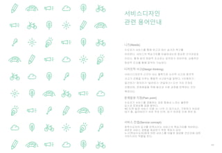 60
서비스디자인의 근간이 되는 철학으로 논리적 사고와 창의적
사고가 균형을 이루는 통합적 사고방식을 말한다. <이해하기-
발견하기-정의하기-발전하기-전달하기> 다섯 가지 단계로
진행되며, 문제해결을 위해 발산과 수렴 과정을 반복하는 것이
특징이다.
서비스디자인
관련 용어안내
니즈(Needs)
디자인적 사고(Design thinking)
문제발생 지점(Pain point)
수요자가 서비스를 경험하는 과정 중에서 느끼는 불편한
요소와 문제상황 등을 말한다.
예) 티켓 발권 서비스 이용 시: 너무 긴 대기시간, 구분하기 어려운
대기 줄, 잃어버리기 쉬운 작은 티켓, 읽기 어려운 인쇄 정보 등
수요자가 서비스를 통해 얻고자 하는 숨겨진 욕구를
의미한다. 서비스의 핵심가치를 이끌어내는데 중요한 근거자료로
쓰인다. 통계 등의 정량적 조사로는 파악하기 어려우며, 심층적인
정성적 조사를 통해 파악이 가능하다.
서비스 컨셉(Service concept)
정책수요자의 요구를 만족시키는 서비스의 핵심가치를 의미한다.
새로운 서비스 경험을 제공하기 위한 목표가 되어
누구(핵심수요자)에게 어떤 서비스를 어떻게 제공할 것인지에 대한
가이드라인 역할을 한다.
 