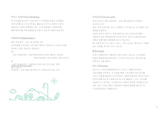 61
아이스 브레이킹(Ice Breaking)
이해관계자(Stakeholders)
해당 공공정책 · 서비스에 관련된 모든
관계자들을 의미하며, 서비스를 기획하고 제공하고 소비하는 데에
관여된 다양한 직업군이 해당된다.
예)
- 내부 이해관계자 : 전방직원(민원실 공무원, 콜센터 상담원),
후방직원(정책 기획 공무원), 정책 관리자
등
- 외부 이해관계자 : 경쟁자(타 정부기관, 민간기업), 정책
용역기업 등
팀 워크숍을 실시하기 전에 팀원 간 어색함을 없애고 자유롭게
아이디어를 낼 수 있도록 돕는 활동이다.각자 소개부터 간단한
게임까지 다양한 방법들이 있다. 이 때 팀원들의 성향파악을
통해 팀워크를 위한 화합을 잘 이끌 수 있도록 조율이 필요하다.
정책수요자(Customer)
공공정책 · 서비스를 사용 중이거나 사용하고자 하는 국민
터치포인트(Touch point)
정책수요자가 해당 공공정책 · 서비스를 경험하는 과정에서
마주치는 모든
접점. 인적 상호작용, 공간, 소통방식, 시각자료 등 유·무형의 모든
접점을 포함한다.
새로운 서비스 제공 시, 현재 제공되고 있는 터치포인트들이
적절한지 새로 제공해야 할 터치포인트는 무엇이 있을지에 대한
계획과 이를 통한 경험품질 관리가 중요하다.
예) 프론트 데스크, 서비스 오피스, 직원, 광고판, 웹사이트, 이메일,
sns, 인쇄물, 영수증, 지도, 티켓 등
서비스 경험여정의 개별적인 상황 속에서 나타나는 수요자들의
일정한 행동패턴을 찾아내고, 그 안에 숨겨져 있는 핵심 원인을
추론하는 것을 말한다.
통찰(Insight)
퍼소나는 유사한 행동패턴을 지닌 수요자 그룹을 대표하는
가상인물을 의미한다. 이 인물을 통해 수요자들이 어떤 동기를
가지고 어떻게 행동하는지 유추하여 그들에게 필요한 새로운 서비스
아이디어를 내는데 도움을 받는데 주로 활용한다. 이는 수요자를
중심에 두고 생각하는 시작점이라는 점에서 중요한 의미를 지닌다.
또한 서비스 컨셉 만들기 과정에서 이해관계자들을 설득시키고
의사결정을 돕는 역할을 한다.
퍼소나(Persona)
 
