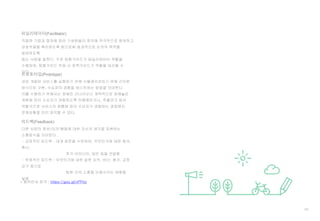 62
* 용어안내 링크 : https://goo.gl/xPPlor
적절한 기법과 절차에 따라 구성원들이 회의에 적극적으로 참여하고,
상호작용을 촉진하도록 함으로써 효과적으로 논의의 목적을
달성하도록
돕는 사람을 말한다. 주로 탐험가이드가 퍼실리테이터 역할을
수행하며, 탐험가이드 부재 시 정책가이드가 역할을 대신할 수
있다.
퍼실리테이터(Facilitator)
새로 개발된 서비스를 실행하기 전에 시뮬레이션하기 위해 간단한
방식으로 구현, 수요자의 경험을 테스트하는 방법을 의미한다.
이를 수행하기 위해서는 정해진 시나리오나 개략적으로 정해놓은
계획에 따라 수요자가 경험하도록 진행해보거나, 즉흥연기 등의
역할극으로 서비스의 흐름에 따라 수요자가 경험하는 과정에서
문제상황을 미리 파악할 수 있다.
프로토타입(Prototype)
다른 사람의 정보/의견/행동에 대한 자신의 생각을 표현하는
소통방식을 의미한다.
- 긍정적인 피드백 : 대개 칭찬을 수반하며, 무엇인가에 대한 동의,
확신,
추가 아이디어, 대안 등을 전달함
- 부정적인 피드백 : 무엇인가에 대한 잘못 지적, 비난, 평가, 교정
요구 등으로
팀원 간의 소통을 단절시키는 영향을
낳음
피드백(Feedback)
 