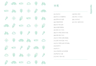 부록
Appendix
[01] 러닝카드
[02] 비즈니스모델캔버스
[03] 정책수요자 설정
[04] 이해관계자맵
[05] 조사 목표 설정
[06] 상세탐색계획표
[07] 현장 조사 가이드
[08] 조사기록장 (현장조사용)
[09] 경험 관찰 가이드
[10] 조사기록장 (경험 관찰용)
[11] 심층 인터뷰 질문 가이드
[12] 조사기록장 (심층 인터뷰용)
[13] 공유하기
[14] 퍼소나
[15] 고객(정책수요자)여정맵
[16] 핵심이슈 도출
[17] 서비스 목표 수립
[18] 컨셉 스케치
[19] 서비스 시나리오
[20] 스토리보드
[21] 서비스 블루프린트
 