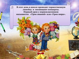 В этот день в школе проводят торжественную
линейку и посвящают концерты.
Первый урок у первоклассников
называется «Урок знаний» или «Урок мира».
 