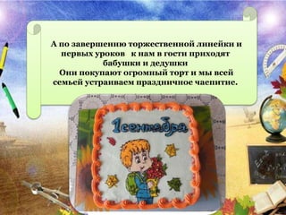 А по завершению торжественной линейки и
первых уроков к нам в гости приходят
бабушки и дедушки
Они покупают огромный торт и мы всей
семьей устраиваем праздничное чаепитие.
 