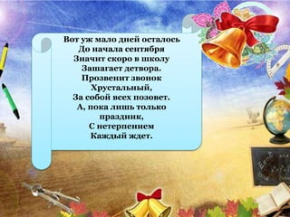 Вот уж мало дней осталось
До начала сентября
Значит скоро в школу
Зашагает детвора.
Прозвенит звонок
Хрустальный,
За собой всех позовет.
А, пока лишь только
праздник,
С нетерпением
Каждый ждет.
 