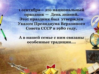 1 сентября— это национальный
праздник — День знаний.
Этот праздник был утвержден
Указом Президиума Верховного
Совета СССР в 1980 году.
А в нашей семье с ним связаны
особенные традиции….
 