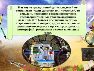 Накануне праздничной даты для детей мы
устраиваем «день детства» или «веселья», то
есть день прощания с беззаботностью в
преддверии учебных уроков, домашних
заданий. Это бывает посещение местных
аттракционов, зоопарка, цирка или же тихие
домашние посиделки с просмотром детских
фотографий, рассказами о своих школьных
годах.
 