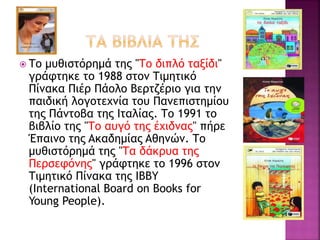  Tο μυθιστόρημά της "Tο διπλό ταξίδι"
γράφτηκε το 1988 στον Tιμητικό
Πίνακα Πιέρ Πάολο Bερτζέριο για την
παιδική λογοτεχνία του Πανεπιστημίου
της Πάντοβα της Iταλίας. Tο 1991 το
βιβλίο της "Tο αυγό της έχιδνας" πήρε
Έπαινο της Aκαδημίας Aθηνών. Tο
μυθιστόρημά της "Tα δάκρυα της
Περσεφόνης" γράφτηκε το 1996 στον
Tιμητικό Πίνακα της IBBY
(International Board on Books for
Young People).
 