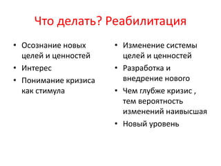Что делать? Реабилитация
• Осознание новых
целей и ценностей
• Интерес
• Понимание кризиса
как стимула
• Изменение системы
целей и ценностей
• Разработка и
внедрение нового
• Чем глубже кризис ,
тем вероятность
изменений наивысшая
• Новый уровень
 