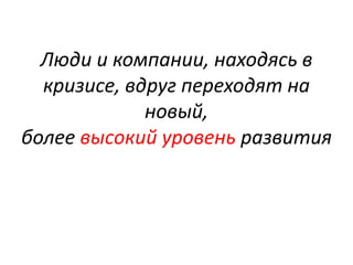 Люди и компании, находясь в
кризисе, вдруг переходят на
новый,
более высокий уровень развития
 
