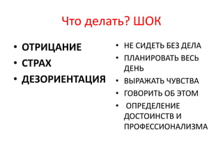 Что делать? ШОК
• ОТРИЦАНИЕ
• СТРАХ
• ДЕЗОРИЕНТАЦИЯ
• НЕ СИДЕТЬ БЕЗ ДЕЛА
• ПЛАНИРОВАТЬ ВЕСЬ
ДЕНЬ
• ВЫРАЖАТЬ ЧУВСТВА
• ГОВОРИТЬ ОБ ЭТОМ
• ОПРЕДЕЛЕНИЕ
ДОСТОИНСТВ И
ПРОФЕССИОНАЛИЗМА
 