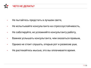 ЧЕГО НЕ ДЕЛАТЬ?
17/28
• Не пытайтесь предстать в лучшем свете,
• Не испытывайте консультанта на стрессоустойчивость,
• Не саботируйте, не усложняйте консультанту работу,
• Важнее услышать консультанта, чем оказаться правым,
• Однако не стоит слушать, открыв рот и развесив уши,
• Не растекайтесь мысью, это вы оплачиваете время.
 