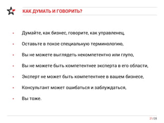 КАК ДУМАТЬ И ГОВОРИТЬ?
21/28
• Думайте, как бизнес, говорите, как управленец,
• Оставьте в покое специальную терминологию,
• Вы не можете выглядеть некомпетентно или глупо,
• Вы не можете быть компетентнее эксперта в его области,
• Эксперт не может быть компетентнее в вашем бизнесе,
• Консультант может ошибаться и заблуждаться,
• Вы тоже.
 