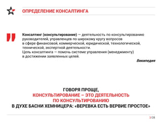 ОПРЕДЕЛЕНИЕ КОНСАЛТИНГА
3/28
Консалтинг (консультирование) — деятельность по консультированию
руководителей, управленцев по широкому кругу вопросов
в сфере финансовой, коммерческой, юридической, технологической,
технической, экспертной деятельности.
Цель консалтинга — помочь системе управления (менеджменту)
в достижении заявленных целей.
Википедия
"
ГОВОРЯ ПРОЩЕ,
КОНСУЛЬТИРОВАНИЕ – ЭТО ДЕЯТЕЛЬНОСТЬ
ПО КОНСУЛЬТИРОВАНИЮ
В ДУХЕ БАСНИ ХЕМНИЦЕРА: «ВЕРЕВКА ЕСТЬ ВЕРВИЕ ПРОСТОЕ»
 