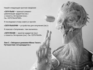 Нашёл следующие краткие сведения:
«СЕПУЛЬКИ — важный элемент
цивилизации ардритов (см.)
с планеты Энтеропия (см.).
См. СЕПУЛЬКАРИИ».
Я последовал этому совету и прочёл:
«СЕПУЛЬКАРИИ — устройства для сепуления (см.)».
Я поискал «Сепуление»; там значилось:
«СЕПУЛЕНИЕ — занятие ардритов (см.)
с планеты Энтеропия (см.). См. СЕПУЛЬКИ».
Лем С. «Звёздные дневники Ийона Тихого.
Путешествие четырнадцатое.»
 