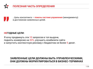 ПОЛЕЗНАЯ ЧАСТЬ ОПРЕДЕЛЕНИЯ
7/28
…Цель консалтинга — помочь системе управления (менеджменту)
в достижении заявленных целей.
"
ЗАЯВЛЕННЫЕ ЦЕЛИ ДОЛЖНЫ БЫТЬ УПРАВЛЕНЧЕСКИМИ,
ОНИ ДОЛЖНЫ ФОРМУЛИРОВАТЬСЯ В БИЗНЕС-ТЕРМИНАХ
НЕГОДНЫЕ ЦЕЛИ:
Я хочу продвинуть эти 10 запросов в топ выдачи,
поднять конверсию на 50%, улучшить юзабилити сайта
и запустить контекстную рекламу с бюджетом не более S денег.
 